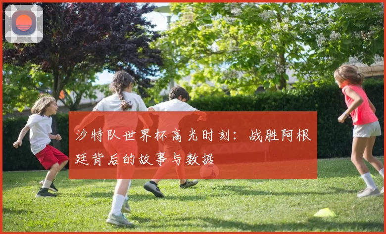 沙特队世界杯高光时刻:战胜阿根廷背后的故事与数据