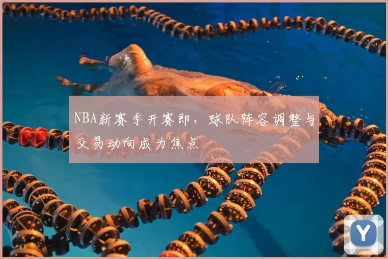 NBA新赛季开赛即，球队阵容调整与交易动向成为焦点