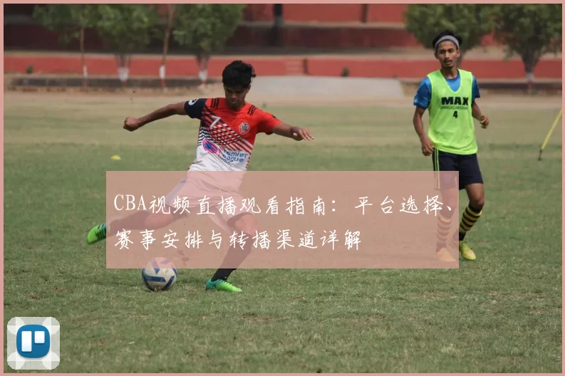 CBA视频直播观看指南：平台选择、赛事安排与转播渠道详解