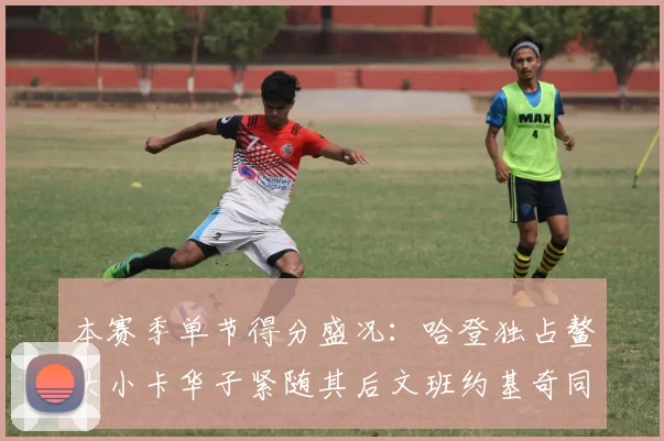 本赛季单节得分盛况：哈登独占鳌头小卡华子紧随其后文班约基奇同创佳绩