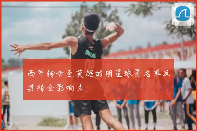 西甲转会至英超的明星球员名单及其转会影响力
