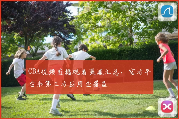CBA视频直播观看渠道汇总，官方平台和第三方应用全覆盖