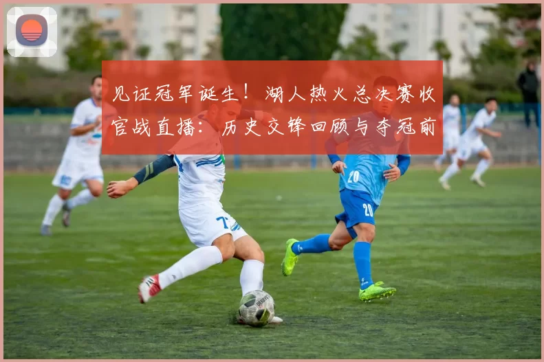 见证冠军诞生!湖人热火总决赛收官战直播:历史交锋回顾与夺冠前景分析