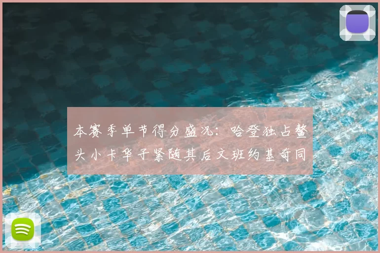 本赛季单节得分盛况：哈登独占鳌头小卡华子紧随其后文班约基奇同创佳绩