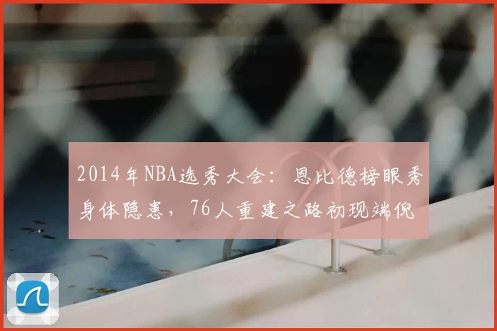 2014年NBA选秀大会：恩比德榜眼秀身体隐患，76人重建之路初现端倪