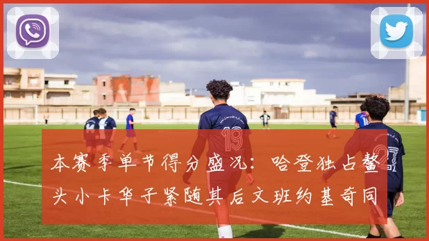 本赛季单节得分盛况：哈登独占鳌头小卡华子紧随其后文班约基奇同创佳绩