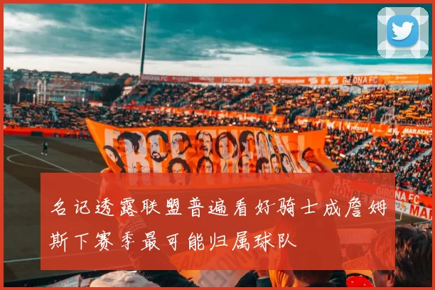 名记透露联盟普遍看好骑士成詹姆斯下赛季最可能归属球队