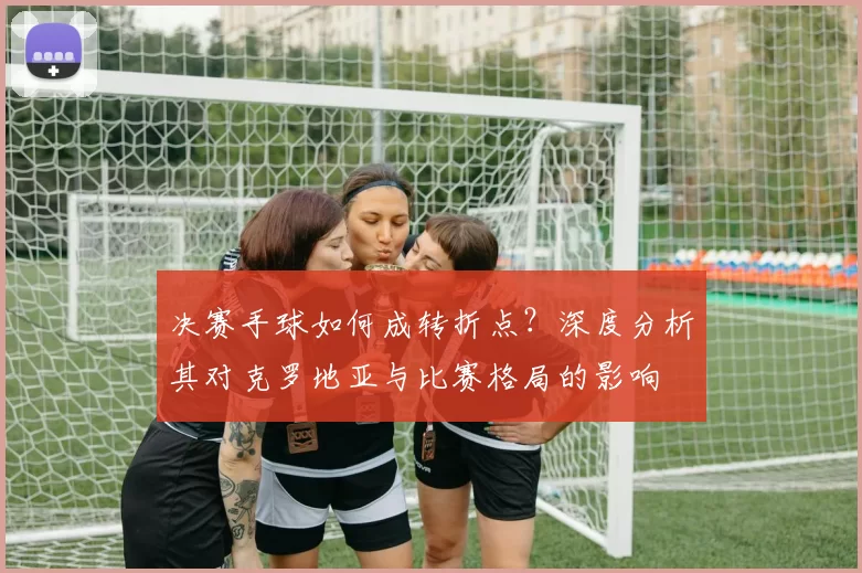 决赛手球如何成转折点？深度分析其对克罗地亚与比赛格局的影响