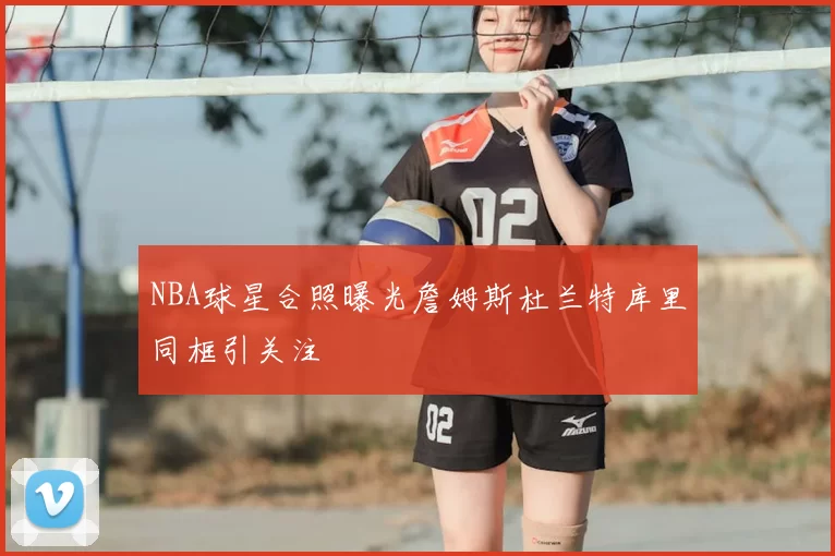 NBA球星合照曝光詹姆斯杜兰特库里同框引关注