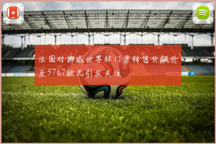 法国对挪威世界杯门票转售价飙升至5767欧元引发关注