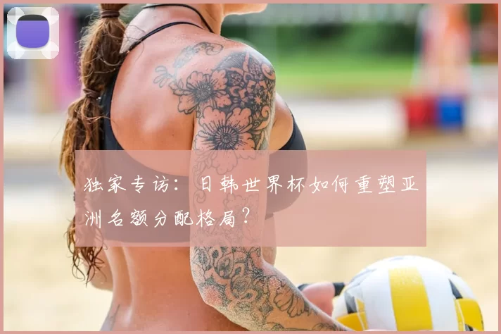 独家专访:日韩世界杯如何重塑亚洲名额分配格局?