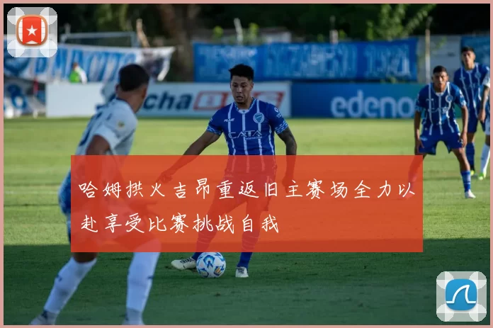 哈姆拱火吉昂重返旧主赛场全力以赴享受比赛挑战自我