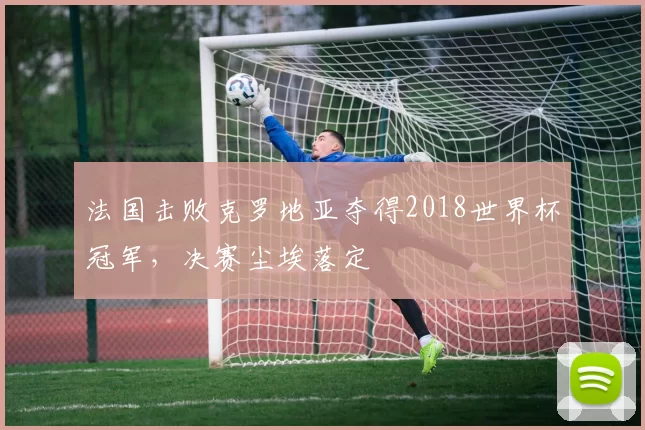 法国击败克罗地亚夺得2018世界杯冠军,决赛尘埃落定