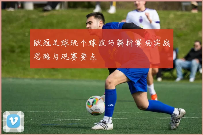 欧冠足球玩个球技巧解析赛场实战思路与观赛要点