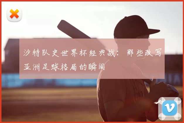 沙特队史世界杯经典战：那些改写亚洲足球格局的瞬间