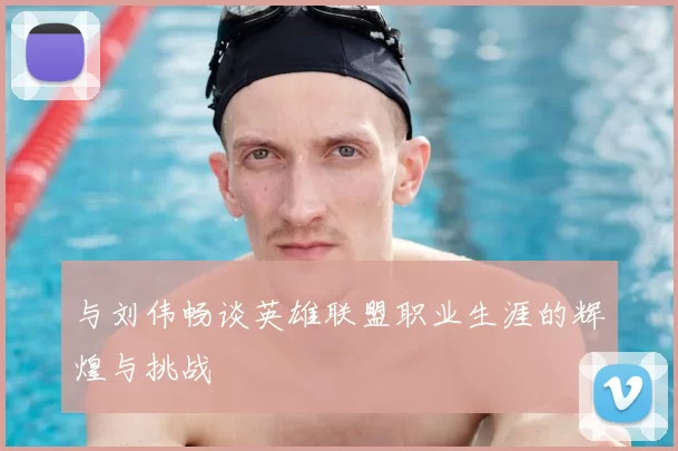 与刘伟畅谈英雄联盟职业生涯的辉煌与挑战