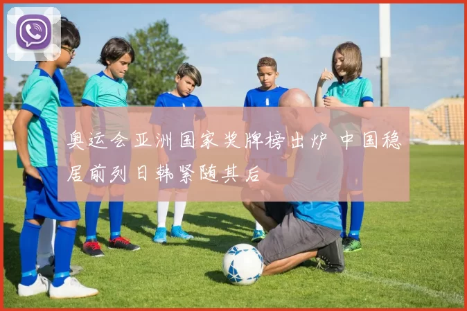 奥运会亚洲国家奖牌榜出炉 中国稳居前列日韩紧随其后