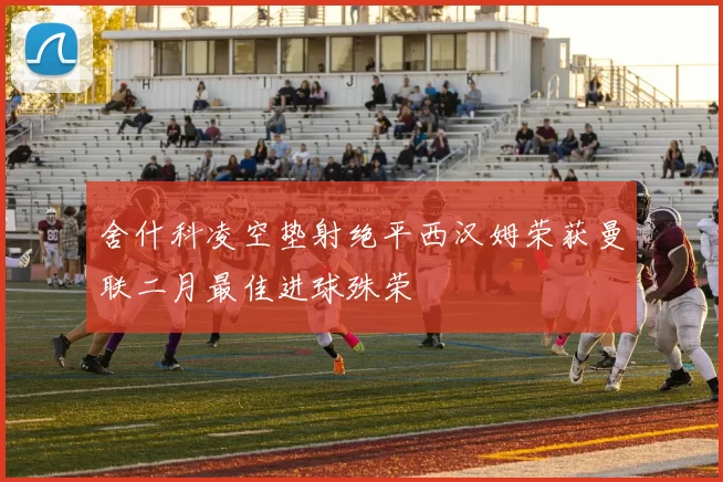 舍什科凌空垫射绝平西汉姆荣获曼联二月最佳进球殊荣