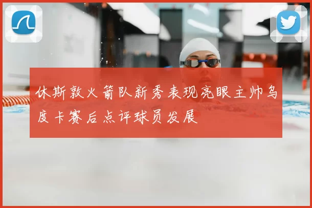 休斯敦火箭队新秀表现亮眼主帅乌度卡赛后点评球员发展