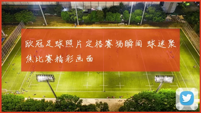 欧冠足球照片定格赛场瞬间 球迷聚焦比赛精彩画面