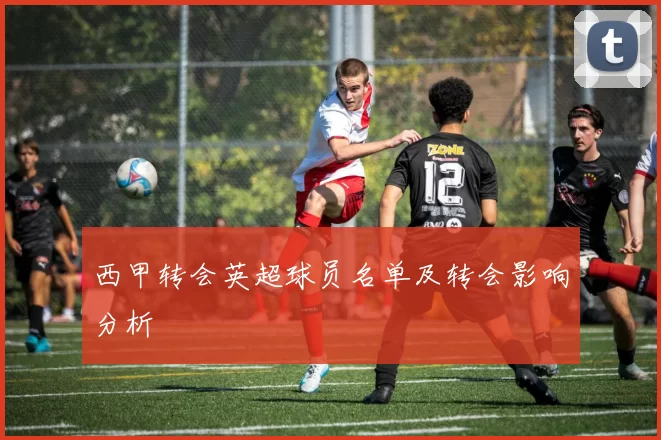 西甲转会英超球员名单及转会影响分析