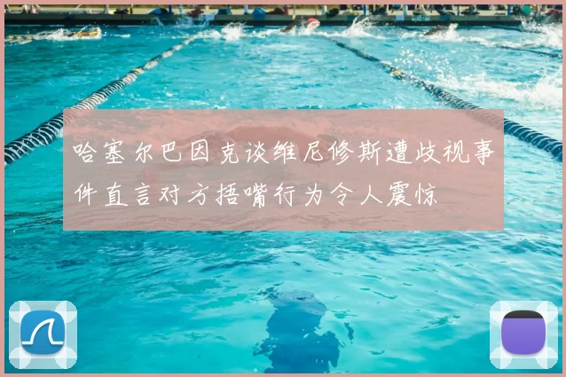 哈塞尔巴因克谈维尼修斯遭歧视事件直言对方捂嘴行为令人震惊