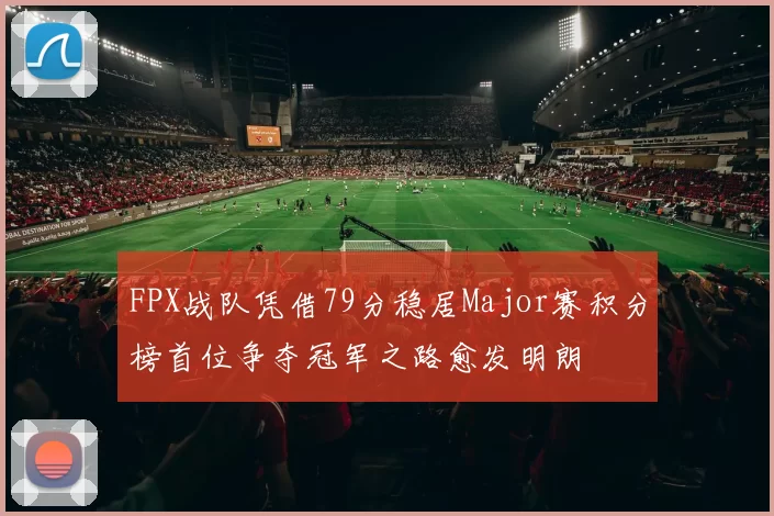 FPX战队凭借79分稳居Major赛积分榜首位争夺冠军之路愈发明朗