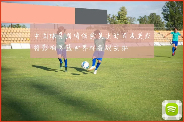 中国球员周琦伤愈复出时间表更新将影响男篮世界杯备战安排