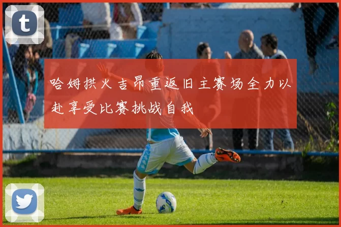 哈姆拱火吉昂重返旧主赛场全力以赴享受比赛挑战自我