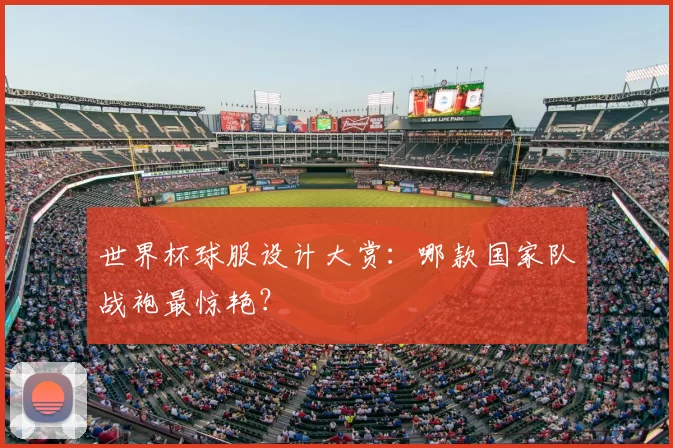 世界杯球服设计大赏:哪款国家队战袍最惊艳?
