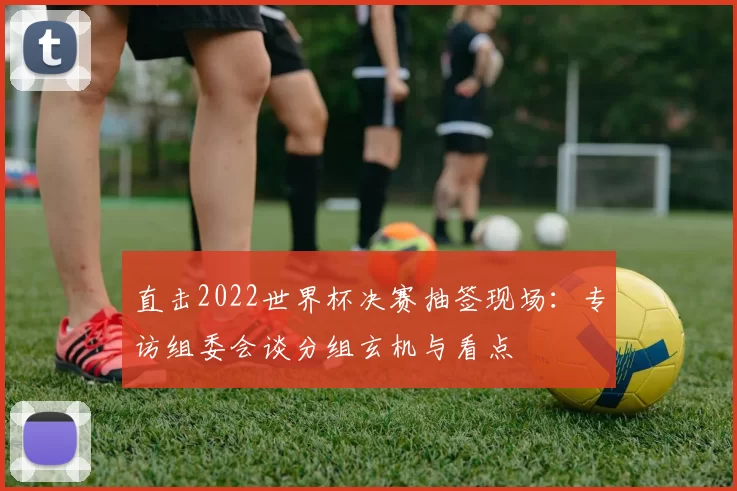 直击2022世界杯决赛抽签现场:专访组委会谈分组玄机与看点