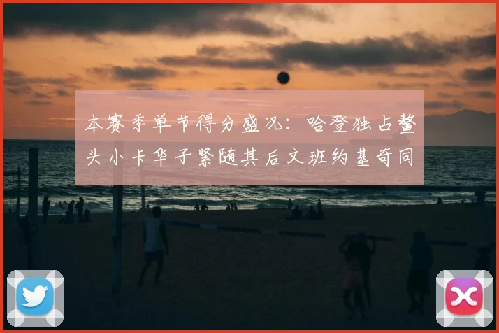 本赛季单节得分盛况：哈登独占鳌头小卡华子紧随其后文班约基奇同创佳绩