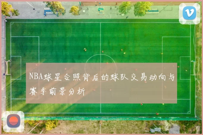 NBA球星合照背后的球队交易动向与赛季前景分析