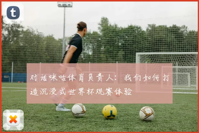 对话咪咕体育负责人:我们如何打造沉浸式世界杯观赛体验