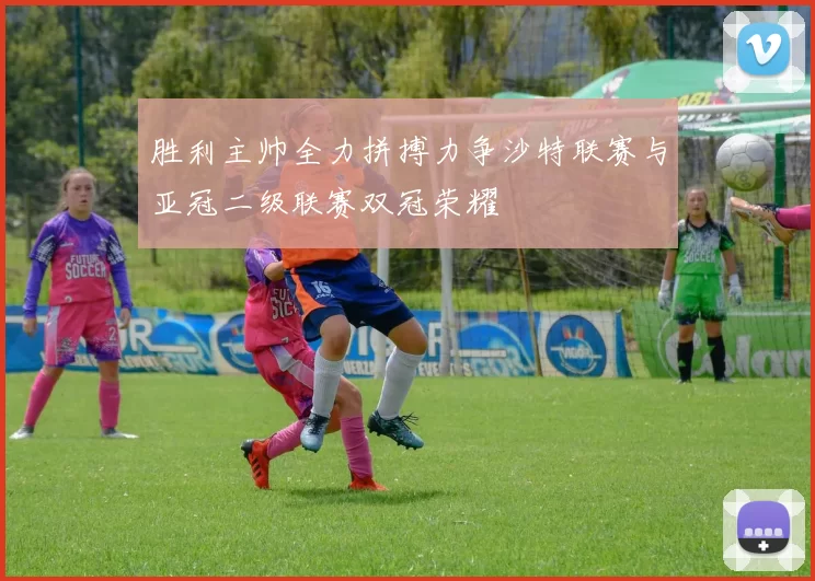 胜利主帅全力拼搏力争沙特联赛与亚冠二级联赛双冠荣耀