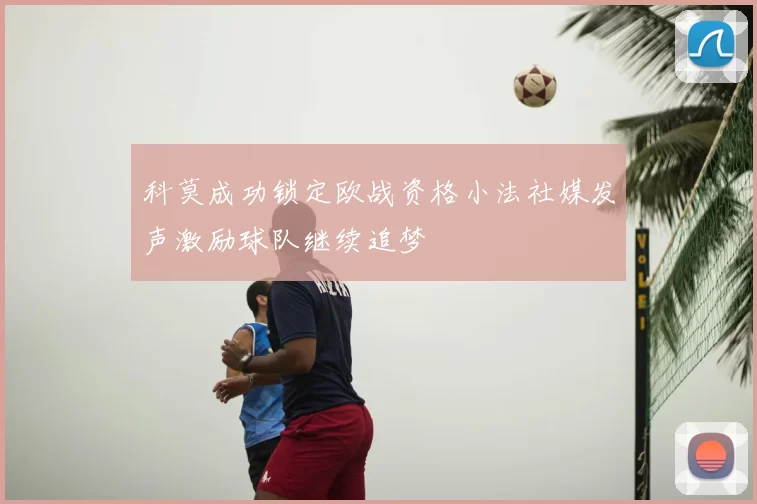 科莫成功锁定欧战资格小法社媒发声激励球队继续追梦
