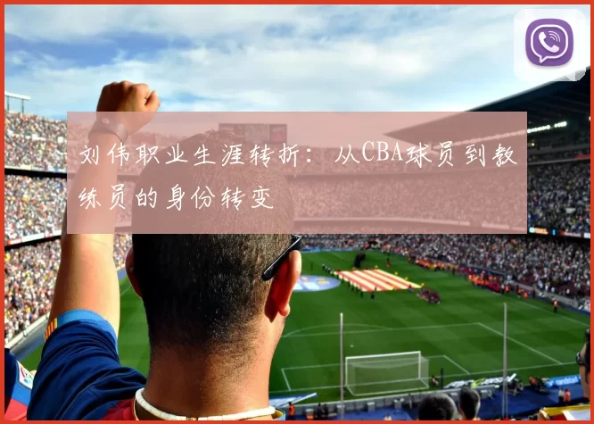 刘伟职业生涯转折：从CBA球员到教练员的身份转变