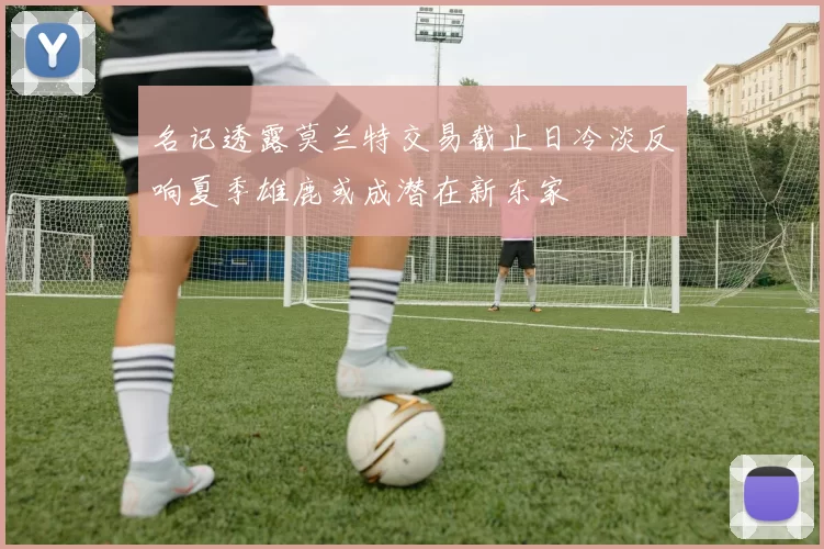 名记透露莫兰特交易截止日冷淡反响夏季雄鹿或成潜在新东家