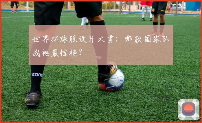 世界杯球服设计大赏：哪款国家队战袍最惊艳？
