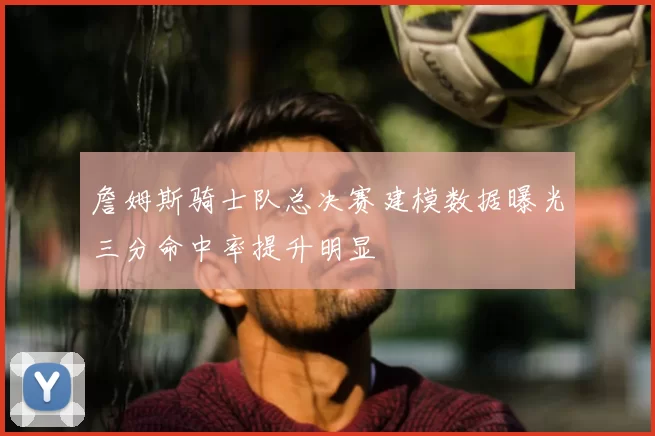 詹姆斯骑士队总决赛建模数据曝光三分命中率提升明显