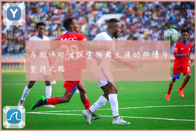与刘伟对话探索街舞生涯的热情与坚持之路