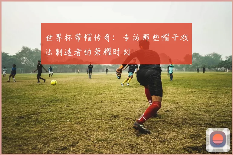 世界杯带帽传奇:专访那些帽子戏法制造者的荣耀时刻