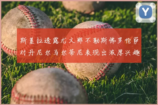 斯基拉透露尤文那不勒斯佛罗伦萨对丹尼尔马尔蒂尼表现出浓厚兴趣
