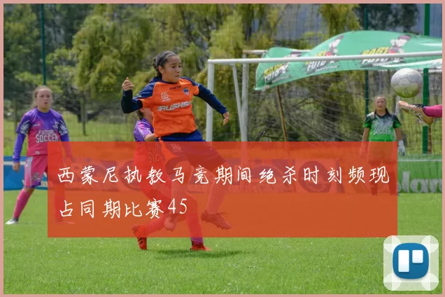 西蒙尼执教马竞期间绝杀时刻频现占同期比赛45