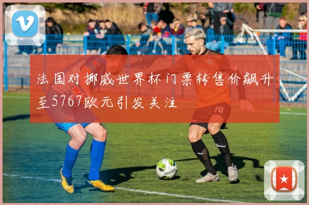 法国对挪威世界杯门票转售价飙升至5767欧元引发关注