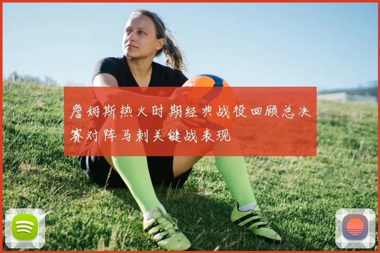 詹姆斯热火时期经典战役回顾总决赛对阵马刺关键战表现