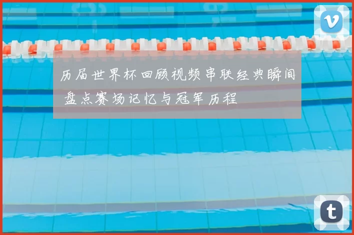 历届世界杯回顾视频串联经典瞬间 盘点赛场记忆与冠军历程