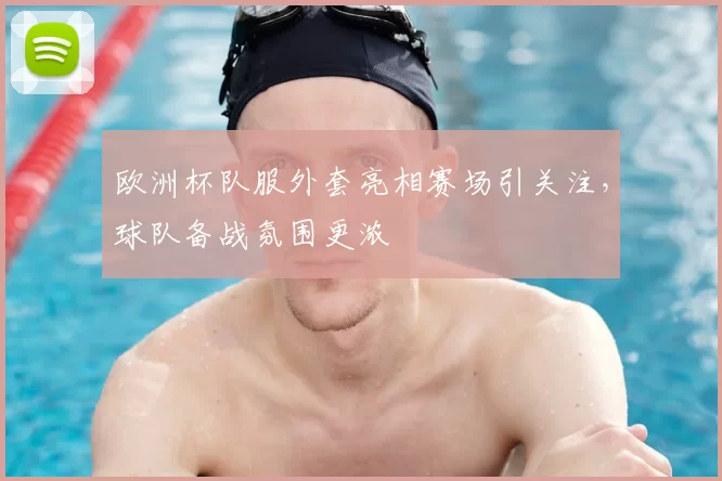 欧洲杯队服外套亮相赛场引关注,球队备战氛围更浓