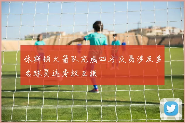 休斯顿火箭队完成四方交易涉及多名球员选秀权互换