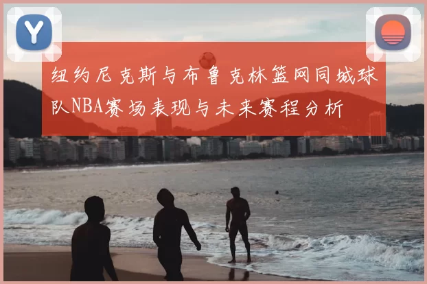 纽约尼克斯与布鲁克林篮网同城球队NBA赛场表现与未来赛程分析